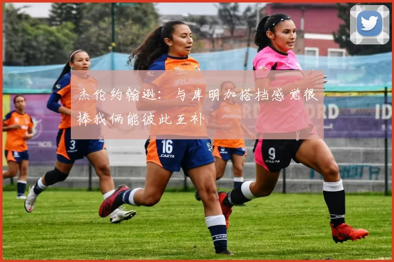 杰伦约翰逊：与库明加搭档感觉很棒我俩能彼此互补