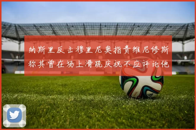纳斯里反击穆里尼奥指责维尼修斯称其曾在场上滑跪庆祝不应评论他人