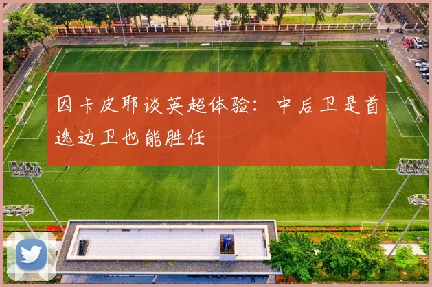 因卡皮耶谈英超体验：中后卫是首选边卫也能胜任