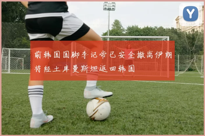 前韩国国脚李记帝已安全撤离伊朗将经土库曼斯坦返回韩国