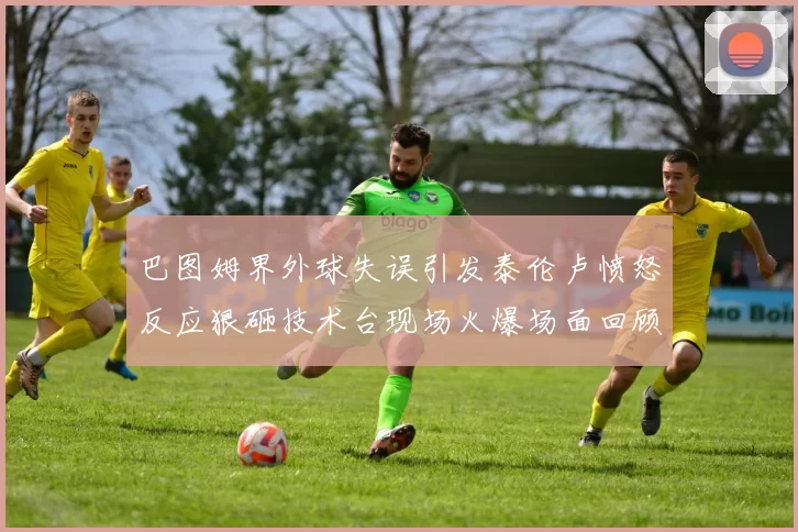 巴图姆界外球失误引发泰伦卢愤怒反应狠砸技术台现场火爆场面回顾