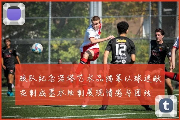 狼队纪念若塔艺术品揭幕以球迷献花制成墨水绘制展现情感与团结
