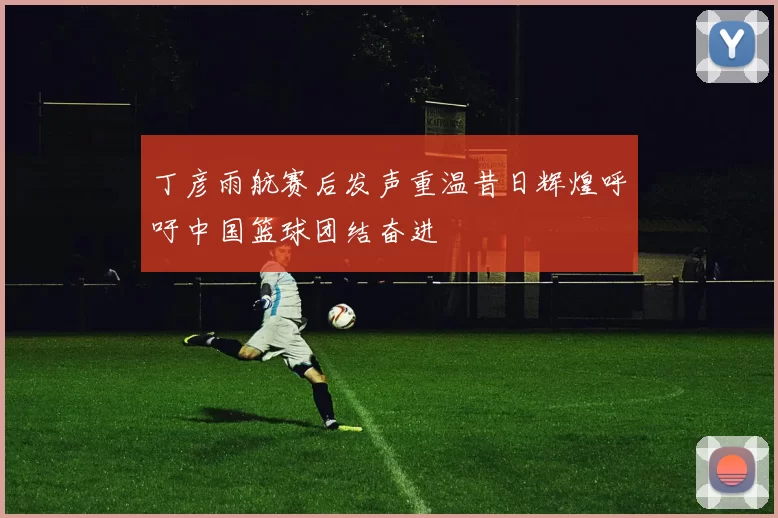 丁彦雨航赛后发声重温昔日辉煌呼吁中国篮球团结奋进