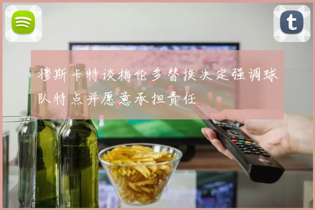 穆斯卡特谈梅伦多替换决定强调球队特点并愿意承担责任