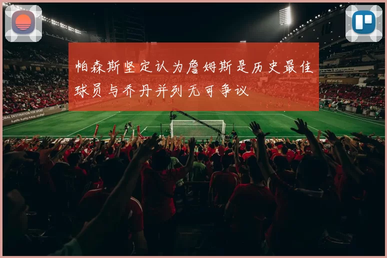 帕森斯坚定认为詹姆斯是历史最佳球员与乔丹并列无可争议