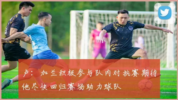 卢：加兰积极参与队内对抗赛期待他尽快回归赛场助力球队