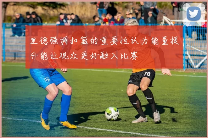里德强调扣篮的重要性认为能量提升能让观众更好融入比赛