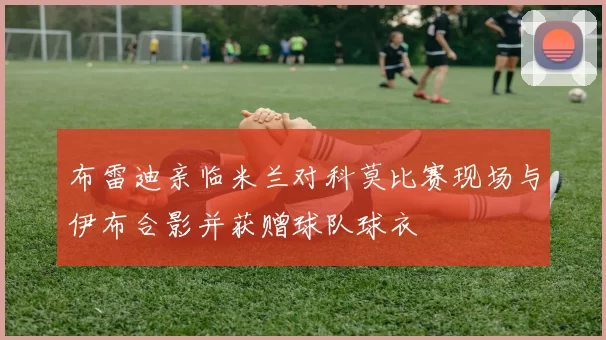 布雷迪亲临米兰对科莫比赛现场与伊布合影并获赠球队球衣