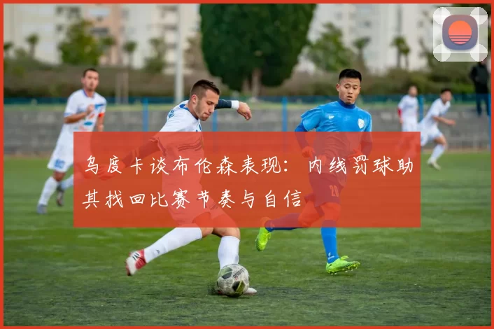 乌度卡谈布伦森表现：内线罚球助其找回比赛节奏与自信